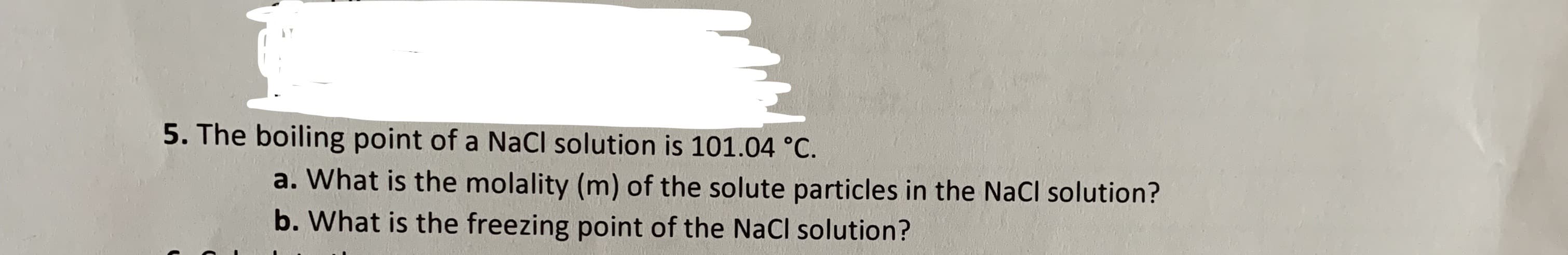 5. The boiling point of a NaCl solution is 101.04 °C.
a. What is the molality (m) of the solute particles in the NaCl solution?
b. What is the freezing point of the NaCl solution?
