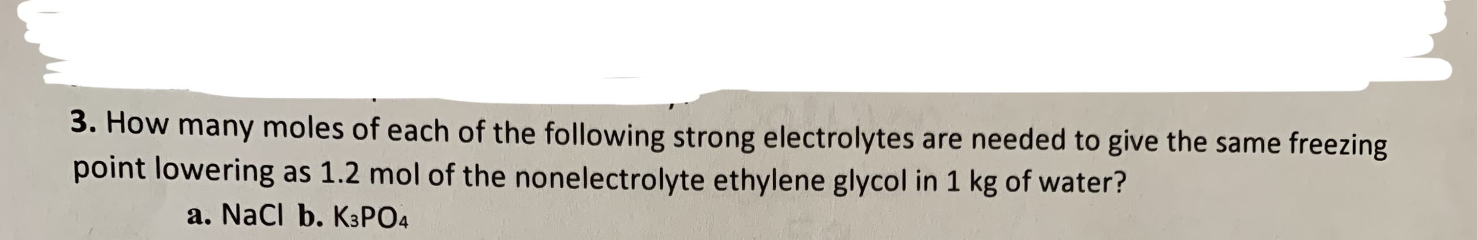 3. How many moles of each of the following strong electrolytes are needed to give the same freezing
point lowering as 1.2 mol of the nonelectrolyte ethylene glycol in 1 kg of water?
a. Nacl b. K3PO4
