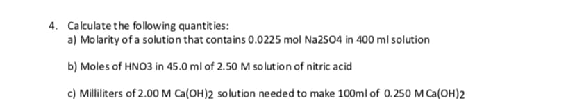 Calculate the follow ing quantit ies:
4.
a) Molarity of a solution that contains 0.0225 mol Na2SO4 in 400 ml solution
b) Moles of HNO3 in 45.0 ml of 2.50 M solution of nitric acid
c) Milliliters of 2.00 M Ca(OH)2 solution ne eded to make 100ml of 0.250 M Ca(OH)2
