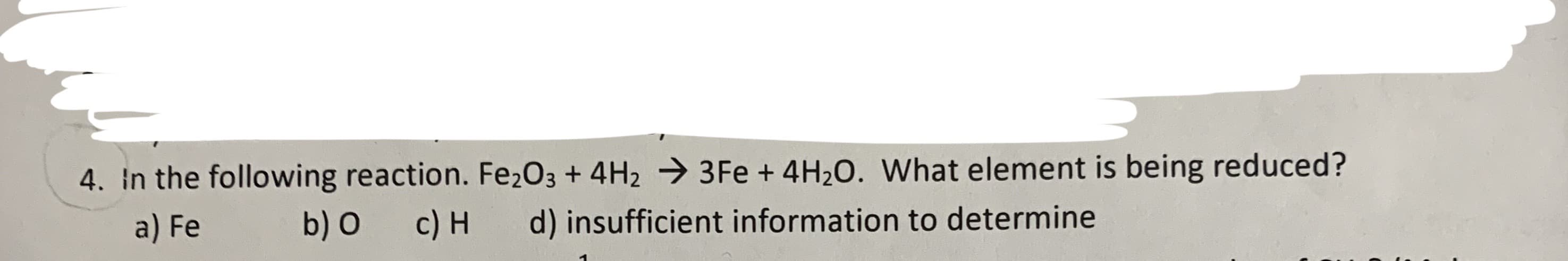 4. In the following reaction. Fe2O3 + 4H2
3 Fe + 4H20. What element is being reduced?
a) Fe
b) O
c) H
d) insufficient information to determine
