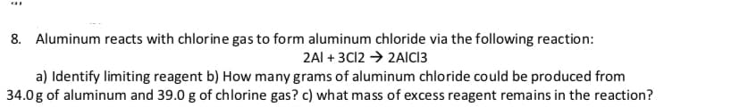 Aluminum reacts with chlorine gas to form aluminum chloride via the following reaction:
8.
2AI 3C12 2AICI3
a) Identify limiting reagent b) How many grams of aluminum chloride could be produced from
34.0g of aluminum and 39.0 g of chlorine gas? c) what mass of excess reagent remains in the reaction?

