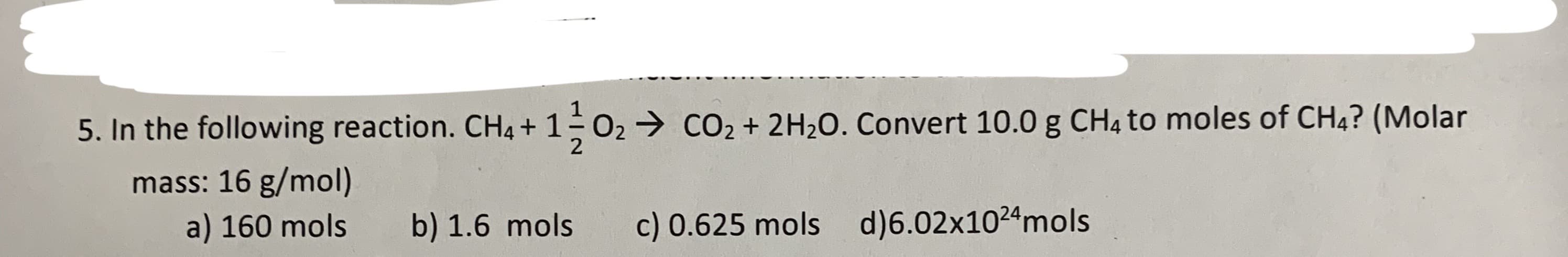 the following reaction. CH4 + 1 O2 CO2 +2 H2O. Convert 10.0 g CH4 t
mass: 16 g/mol)
a) 160 mols
d)6.02x1024m ols
c) 0.625 mols
b) 1.6 mols
