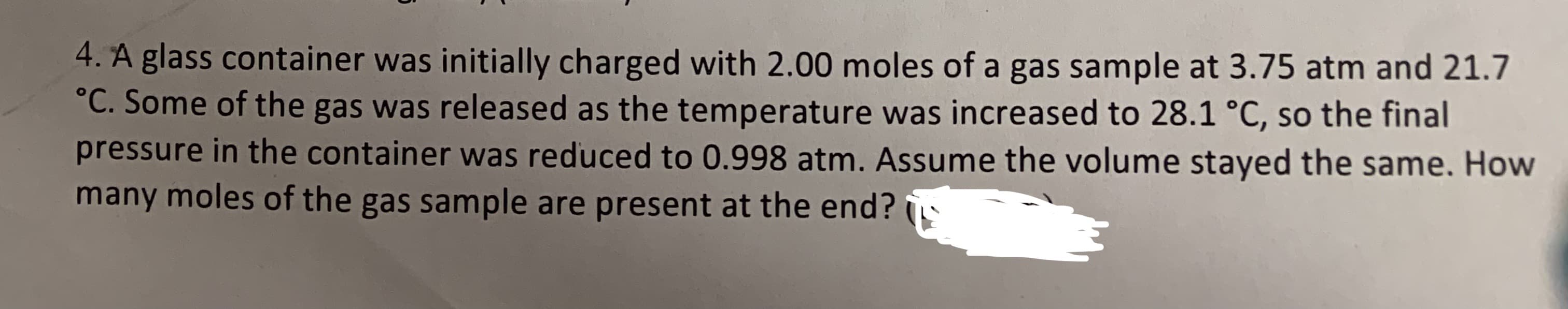 4. A glass container was initially charged with 2.00 moles of a gas sample at 3.75 atm and 21.7
°C. Some of the gas was released as the temperature was increased to 28.1 °C, so the final
pressure in the container was reduced to 0.998 atm. Assume the volume stayed the same. How
many moles of the gas sample are present at the end?
