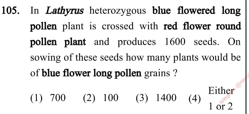 105. In Lathyrus heterozygous blue flowered long
pollen plant is crossed with red flower round
pollen plant and produces 1600 seeds. On
sowing of these seeds how many plants would be
of blue flower long pollen grains ?
Either
(4)
1 or 2
(1) 700
(2) 100
(3) 1400
V @ne

