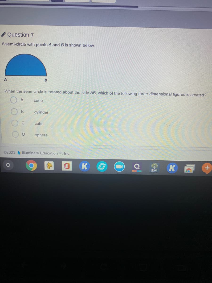 Question 7
A semi-circle with points A and B is shown below.
A
When the semi-circle is rotated about the side AB, which of the following three-dimensional figures is created?
A
cone
cylinder
C
cube
sphere
©2021 Illuminate Education TM Inc.
K
K
KHAN
+)
