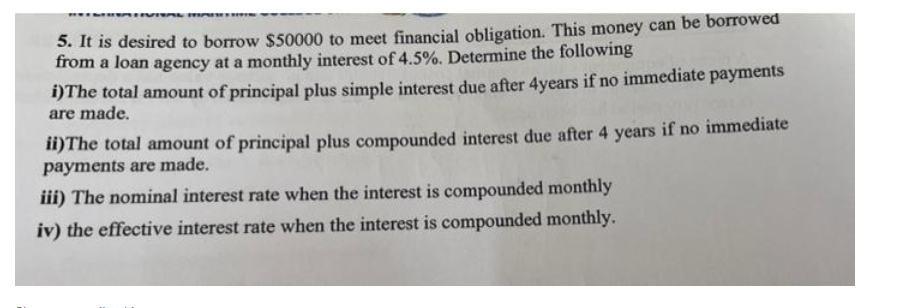 DESTIVITAL MAREH
5. It is desired to borrow $50000 to meet financial obligation. This money can be borrowed
from a loan agency at a monthly interest of 4.5%. Determine the following
i) The total amount of principal plus simple interest due after 4years if no immediate payments
are made.
ii) The total amount of principal plus compounded interest due after 4 years if no immediate
payments are made.
iii) The nominal interest rate when the interest is compounded monthly
iv) the effective interest rate when the interest is compounded monthly.