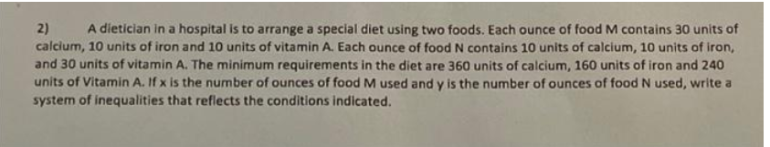 2) A dietician in a hospital is to arrange a special diet using two foods. Each ounce of food M contains 30 units of
calcium, 10 units of iron and 10 units of vitamin A. Each ounce of food N contains 10 units of calcium, 10 units of iron,
and 30 units of vitamin A. The minimum requirements in the diet are 360 units of calcium, 160 units of iron and 240
units of Vitamin A. If x is the number of ounces of food M used and y is the number of ounces of food N used, write a
system of inequalities that reflects the conditions indicated.