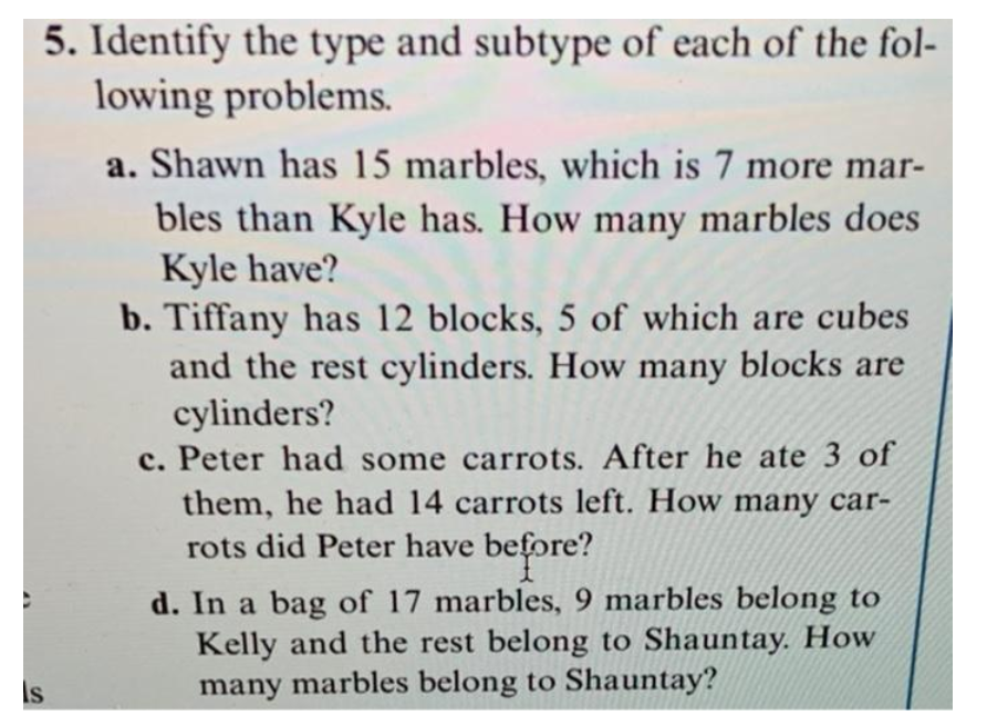 5. Identify the type and subtype of each of the fol-
lowing problems.
a. Shawn has 15 marbles, which is 7 more mar-
bles than Kyle has. How many marbles does
Kyle have?
b. Tiffany has 12 blocks, 5 of which are cubes
and the rest cylinders. How many blocks are
cylinders?
c. Peter had some carrots. After he ate 3 of
them, he had 14 carrots left. How many car-
rots did Peter have before?
ore?
d. In a bag of 17 marbles, 9 marbles belong to
Kelly and the rest belong to Shauntay. How
many marbles belong to Shauntay?
Is