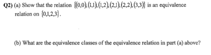 Q2) (a) Show that the relation {(0,0), (1,1), (1,2), (2,1),(2,2), (3,3)} is an equivalence
relation on (0,1,2,3}.
(b) What are the equivalence classes of the equivalence relation in part (a) above?