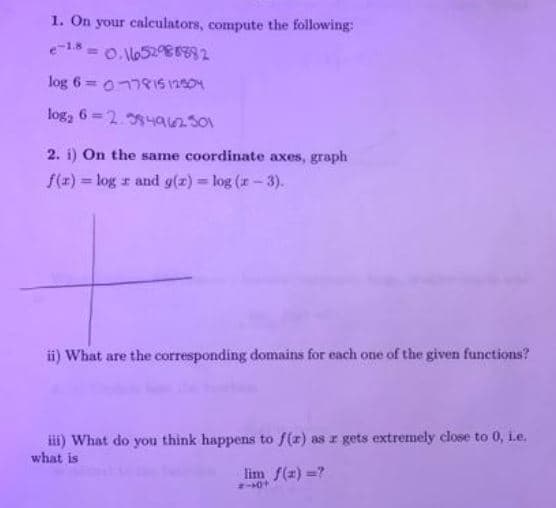 1. On your calculators, compute the following:
%3D
log 6 = 0778IS 12004
log, 6 =2.4anso
2. i) On the same coordinate axes, graph
f(z) = log r and g(z) log (r- 3).
%3D
ii) What are the corresponding domains for each one of the given functions?
iii) What do you think happens to f(r) as r gets extremely close to 0, i.e.
what is
lim f(z) =?
