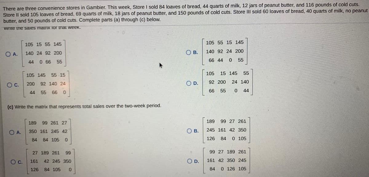 There are three convenience stores in Gambier. This week, Store I sold 84 loaves of bread, 44 quarts of milk, 12 jars of peanut butter, and 116 pounds of cold cuts.
Store Il sold 105 loaves of bread, 69 quarts of milk, 18 jars of peanut butter, and 150 pounds of cold cuts. Store III sold 60 loaves of bread, 40 quarts of milk, no peanut
butter, and 50 pounds of cold cuts. Complete parts (a) through (c) below.
Write ine saies matriIX Tor tnar week.
105 15 55 145
105 55 15 145
O A.
OB.
140 92 24 200
140 24 92 200
44
0 66 55
66 44 0 55
105
15 145
55
105 145 55 15
OC.
200 92 140 24
O D.
92 200
24 140
66 55
0 44
44 55 66 0
(c) Write the matrix that represents total sales over the two-week period.
189
99 261 27
189
99 27 261
O A.
350 161 245 42
OB.
245 161 42 350
84 84 105
0.
126
84
O 105
27 189 261
99
99 27 189 261
O c.
161
42 245 350
O D.
161 42 350 245
126
84 105
84
0 126 105
石。
