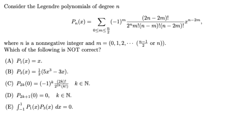 Consider the Legendre polynomials of degree n
Ph(x) = Σ (1)m
0<m</
where n is a nonnegative integer and m= (0,1,2,... (¹ or n)).
Which of the following is NOT correct?
(A) P₁(x) = x.
(B) P3(x) = (5x³ – 3x).
(C) P2k (0) = (-1)k_(2k)!
(D) P2k+1(0) = 0, kEN.
(E) ₁ P₁(x) P3(x) dx = 0.
(2n - 2m)!
2m!(nm)!(n-2m)!
KEN.
n-2m