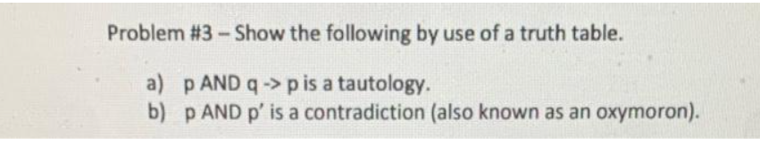 Problem #3-Show the following by use of a truth table.
a)
p AND q-> p is a
tautology.
b) p AND p' is a contradiction (also known as an oxymoron).