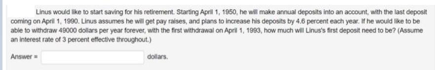 Linus would like to start saving for his retirement. Starting April 1, 1950, he will make annual deposits into an account, with the last deposit
coming on April 1, 1990. Linus assumes he will get pay raises, and plans to increase his deposits by 4.6 percent each year. If he would like to be
able to withdraw 49000 dollars per year forever, with the first withdrawal on April 1, 1993, how much will Linus's first deposit need to be? (Assume
an interest rate of 3 percent effective throughout.)
Answer=
dollars.
