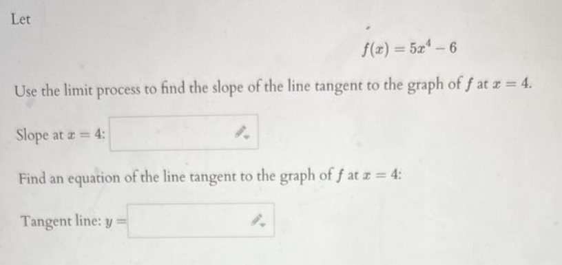 Let
f(x) = 5x4 - 6
Use the limit process to find the slope of the line tangent to the graph of f at x = 4.
Slope at a = 4:
Find an equation of the line tangent to the graph of f at z = 4:
Tangent line: y =