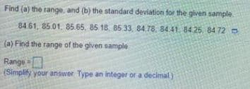 Find (a) the range, and (b) the standard deviation for the given sample
84 61, 85.01. 85.65, 85 18, 85 33, 84.78, 84.41. 84 25, 84 720
(a) Find the range of the given sample
Range =
(Simplify your answer Type an integer or a decimal)
