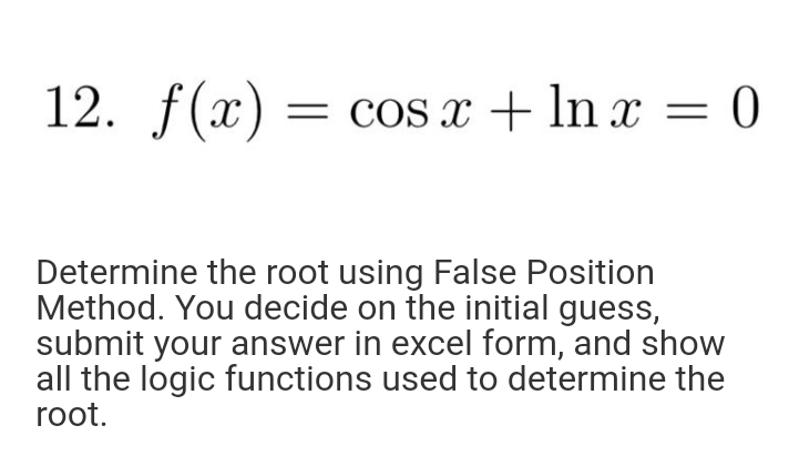 12. f(x) = cos x + In x = 0
Determine the root using False Position
Method. You decide on the initial guess,
submit your answer in excel form, and show
all the logic functions used to determine the
root.
