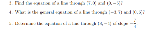 3. Find the equation of a line through (7,0) and (0, –5)?
4. What is the general equation of a line through (-3, 7) and (0,6)?
7
5. Determine the equation of a line through (8, –4) of slope
4
