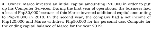 4. Owner, Marco invested an initial capital amounting P70,000 in order to put
up his Computer Services. During the first year of operations, the business had
a loss of Php30,000 because of this Marco invested additional capital amounting
to Php70,000 in 2018. In the second year, the company had a net income of
Php120,000 and Marco withdrew Php50,000 for his personal use. Compute for
the ending capital balance of Marco for the year 2019.
