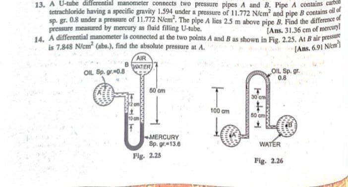 13. A U-tube differential manometer connects two pressure pipes A and B. Pipe A contains carbo
tetrachloride having a specific gravity 1.594 under a pressure of 11.772 N/em and pipe B contains ofl of
sp. gr. 0.8 under a pressure of 11.772 N/em. The pipe A lies 2.5 m above pipe B. Find the difference of
pressure measured by mercury as fluid filling U-tube.
14. A differential manometer is connected at the two points A and B as shown in Fig. 2.25. At B air pressu
is 7.848 N/cm (abs.), find the absolute pressure at A.
[Ans. 31.36 cm of mercuryl
(Ans, 6.91 Nicm)
AIR
WATER
OIL Sp. gr.0.8
OIL Sp. gr.
0.8
50'cm
30 cm
100 am
60 cm
10 cm
MERCURY
Sp. gr.13.6
WATER
Fig. 2.25
Fig. 2.26
