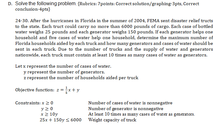 D. Solve the following problem. {Rubrics: 7points: Correct solution/graphing-3pts, Correct
conclusion-4pts}
24-30. After the hurricanes in Florida in the summer of 2004, FEMA sent disaster relief tructs
to the state. Each truct could carry no more than 6000 pounds of cargo. Each case of bottled
water weighs 25 pounds and each generator weighs 150 pounds. If each generator helps one
household and five cases of water help one household, determine the maximum number of
Florida households aided by each truck and how many generators and cases of water should be
sent in each truck. Due to the number of trucks and the supply of water and generators
nationwide, each truck must contain at least 10 times as many cases of water as generators.
Let x represent the number of cases of water.
y represent the number of generators.
z represent the number of households aided per truck
Objective function: z =
=*+y
Constraints: x 20
Number of cases of water is nonnegative
y 20
x2 10y
25x + 150y < 6000
Number of generator is nonnegative
At least 10 times as many cases of water as generators.
Weight capacity of truck
