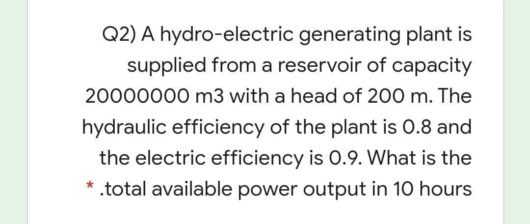 Q2) A hydro-electric generating plant is
supplied from a reservoir of capacity
20000000 m3 with a head of 200 m. The
hydraulic efficiency of the plant is 0.8 and
the electric efficiency is 0.9. What is the
* .total available power output in 10 hours
