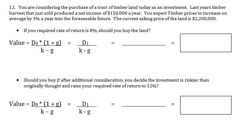 12. You are considering the purchase of a tract of timber land today as an investment. Last years timber
harvest that just sold produced a net income of $150,000 a year. You expect Timber prices to increase on
average by 3% a year into the foreseeable future. The current asking price of the land is $2,200,000.
If you required rate of return is 8%, should you buy the land?
D1
Value Do (1 +g)
k-g
k-g
Should you buy if after additional consideration, you decide the investment is riskier than
originally thought and raise your required rate of return to 12%?
Value Do (1 +g)
k-g
D1
k-g
