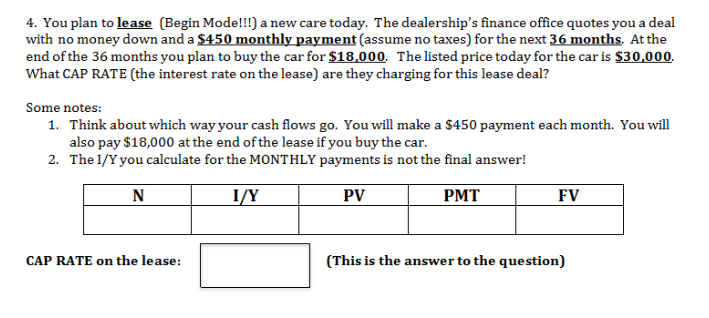 4. You plan to lease (Begin Mode!!!) a new care today. The dealership's finance office quotes you a deal
with no money down and a $450 monthly payment (assume no taxes) for the next 36 months. Atthe
end of the 36 months you plan to buy the car for $18,000. Thelisted price today for the car is $30,000
What CAP RATE (the interest rate on the lease) are they charging for this lease deal?
Some notes:
Think about which way your cash flows go. You willl make a $450 payment each month. You will
also pay $18,000 at the end of the lease if you buy the car
The I/Y you calculate for the MONTHLY payments is not the final answer!
1.
2.
N
I/Y
PV
PMT
FV
CAP RATE on the lease:
(This is the answer to the question)
