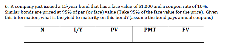 6. A company just issued a 15-year bond that has a face value of $1,000 and a coupon rate of 10%
Similar bonds are priced at 95% of par (or face) value (Take 95% of the face value for the price). Given
this information, what is the yield to maturity on this bond? (assume the bond pays annual coupons)
N
I/Y
PV
PMT
FV
