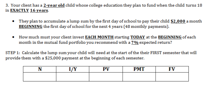 3. Your client has a 2-year old child whose college education they plan to fund when the child turns 18
in EXACTLY 16 years
They plan to accumulate a lump sum by the first day of school to pay their child $2,000 a month
BEGINNING the first day of school for the next 4 years (48 monthly payments).
How much must your client invest EACH MONTH starting TODAY at the BEGINNING of each
month in the mutual fund portfolio you recommend with a 7% expected return?
STEP 1: Calculate the lump sum your child will need at the start of the their FIRST semester that will
provide them with a $25,000 payment at the beginning of each semester.
PV
I/Y
РМТ
FV
