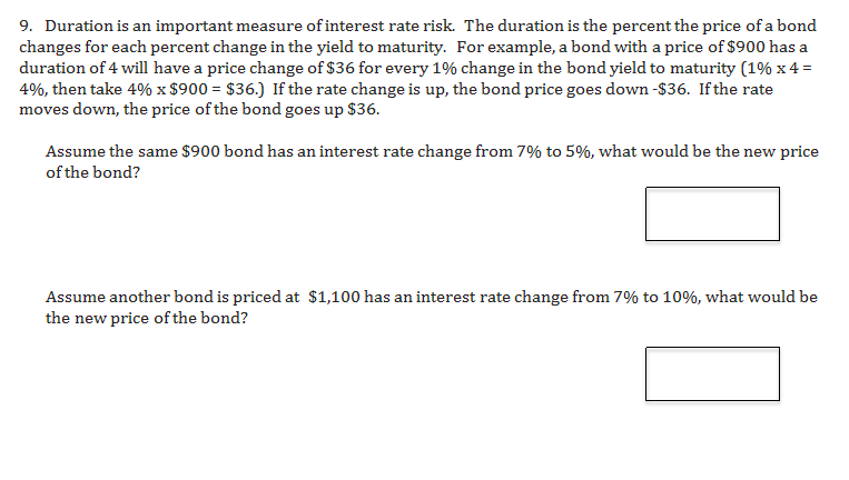 9. Duration is an important measure of interest rate risk. The duration is the percent the price of a bond
changes for each percent change in the yield to maturity. For example, a bond with a price of $900 has a
duration of 4 will have a price change of $36 for every 1% change in the bond yield to maturity (1% x 4
4%, then take 4% x $900 $36.) If the rate change is up, the bond price goes down -$36. Ifthe rate
moves down, the price of the bond goes up $36.
Assume the same $900 bond has an interest rate change from 7% to 5%, what would be the new price
of the bond?
Assume another bond is priced at $1,100 has an interest rate change from 7% to 10%, what would be
the new price of the bond?
