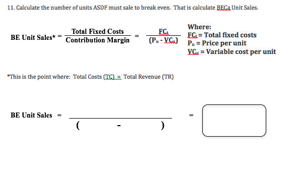 11. Calculate the number of units ASDF must sale to break even. That is calculate BECa Unit Sales.
Where:
FC Total fixed costs
Pu-Price per unit
VGu Variable cost per unit
Total Fixed Costs
FC
(Pu-VCu)
BE Unit Sales* =
Contribution Margin
This is the point where: Total Costs (TC)= Total Revenue (TR)
BE Unit Sales
(
