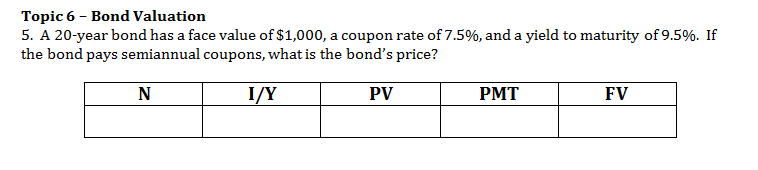 Topic 6 Bond Valuation
5. A 20-year bond has a face value of $1,000, a coupon rate of 7.5%, and a yield to maturity of 9.5%. If
the bond pays semiannual coupons, what is the bond's price?
N
I/Y
PV
РМТ
FV
