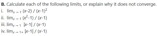B. Calculate each of the following limits, or explain why it does not converge.
i. lim, - 1 (x-2) / (x-1)²
ii. limx – 1 (x-1) / (x-1)
iii. limx – 1 x-1|/ (x-1)
iv. limx – 1+ x-1|/ (x-1)
