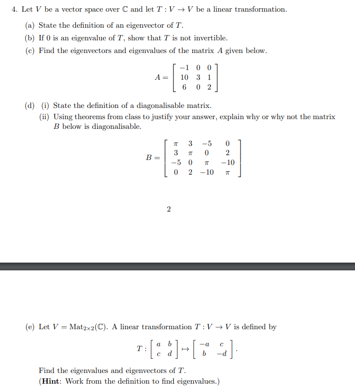 4. Let V be a vector space over C and let T: V → V be a linear transformation.
(a) State the definition of an eigenvector of T.
(b) If 0 is an eigenvalue of T, show that T is not invertible.
(c) Find the eigenvectors and eigenvalues of the matrix A given below.
-1 0 0
A =
10 3 1
6 0 2
(d) (i) State the definition of a diagonalisable matrix.
(ii) Using theorems from class to justify your answer, explain why or why not the matrix
B below is diagonalisable.
3
-5
3
2
B =
-5 0
-10
2 -10
(e) Let V =
Mat2x2(C). A linear transformation T: V → V is defined by
a b
T:
-a
с d
b
Find the eigenvalues and eigenvectors of T.
(Hint: Work from the definition to find eigenvalues.)
2.
