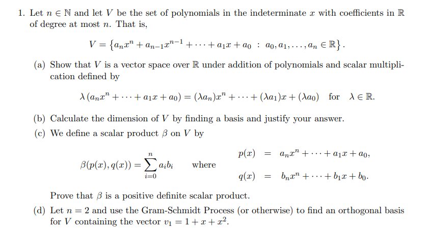 1. Let n eN and let V be the set of polynomials in the indeterminate r with coefficients in R
of degree at most n. That is,
V = {anx" + an-12"-1+ ..+ a1x + ao : ao, a1,...,an E R}.
(a) Show that V is a vector space over R under addition of polynomials and scalar multipli-
cation defined by
A (ana" + ...+ a1x + ao) = (Aan)" + ...+ (Aa1)x + (Aao) for AeR.
(b) Calculate the dimension of V by finding a basis and justify your answer.
(c) We define a scalar product 3 on V by
p(x)
anx" + ...+ a1x + ao,
n
B(p(x), q(x)) = Da;bi
where
q(x)
bnr" + ...+ b1x+ bo.
Prove that 3 is a positive definite scalar product.
(d) Let n = 2 and use the Gram-Schmidt Process (or otherwise) to find an orthogonal basis
for V containing the vector v1 =1+x+x².
