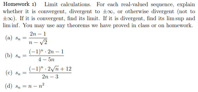 Limit calculations. For each real-valued sequence, explain
whether it is convergent, divergent to to, or otherwise divergent (not to
to0). If it is convergent, find its limit. If it is divergent, find its lim sup and
lim inf. You may use any theorems we have proved in class or on homework.
Homework 1)
2n – 1
(a) Sn
(-1)" . 2n – 1
4 – 5n
(b) Sn
%3D
(-1)" - 2/ñ + 12
(c) Sn
2n – 3
(d) s, —D п — п?
