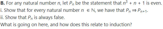 B. For any natural number n, let Pn be the statement that n3 + n + 1 is even.
i. Show that for every natural number n eN, we have that P, = Pn+1.
ii. Show that Pn is always false.
What is going on here, and how does this relate to induction?
