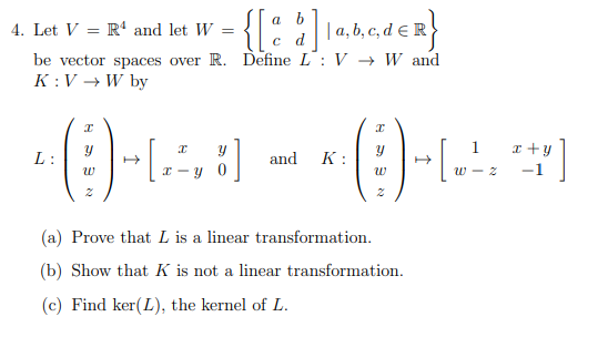 {:
a
4. Let V = R' and let W
|a, b, c, d E R
be vector spaces over R. Define L: V → W and
K :V → W by
x +y
L:
and K:
x - y 0
w - z
-1
(a) Prove that L is a linear transformation.
(b) Show that K is not a linear transformation.
(c) Find ker(L), the kernel of L.
