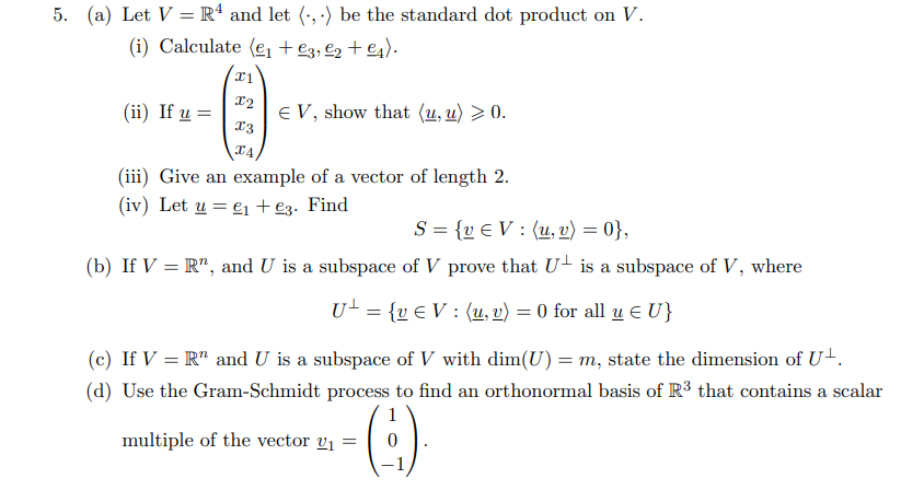 5. (a) Let V = R* and let (•, ·) be the standard dot product on V.
(i) Calculate (e + e3, €2 + €4).
(ii) If u =
E V, show that (u, u) > 0.
x3
(iii) Give an example of a vector of length 2.
(iv) Let u = e1 +e3. Find
S = {v € V : (u, v) = 0},
(b) If V = R", and U is a subspace of V prove that U- is a subspace of V, where
U- = {v € V : (u, v) = 0 for all u E U}
(c) If V = R" and U is a subspace of V with dim(U) = m, state the dimension of U+.
(d) Use the Gram-Schmidt process to find an orthonormal basis of R3 that contains a scalar
multiple of the vector v1 =
