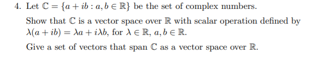 4. Let C = {a + ib : a, b E R} be the set of complex numbers.
Show that C is a vector space over R with scalar operation defined by
A(a + ib)
λα+ ίλb, for λ ER, a, b E R.
Give a set of vectors that span C as a vector space over R.
