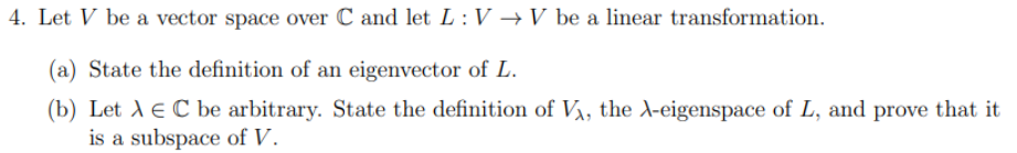 4. Let V be a vector space over C and let L: V → V be a linear transformation.
State the definition of an eigenvector of L.
(b) Let A E C be arbitrary. State the definition of V₁, the X-eigenspace of L, and prove that it
is a subspace of V.