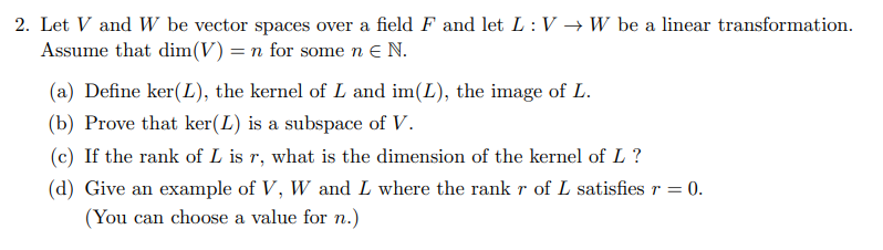 2. Let V and W be vector spaces over a field F and let L: V → W be a linear transformation.
Assume that dim(V) = n for some n e N.
(a) Define ker(L), the kernel of L and im(L), the image of L.
(b) Prove that ker(L) is a subspace of V.
(c) If the rank of L is r, what is the dimension of the kernel of L?
(d) Give an example of V, W and L where the rank r of L satisfies r = 0.
(You can choose a value for n.)
