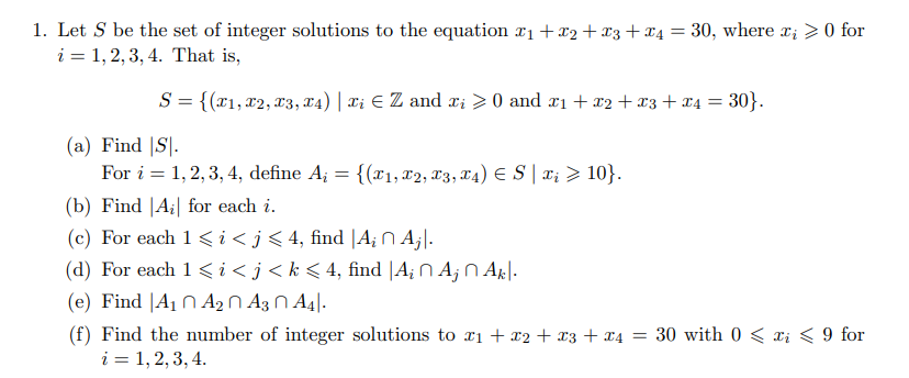 1. Let S be the set of integer solutions to the equation r1+x2 + x3+x4 = 30, where x; >0 for
i = 1, 2, 3, 4. That is,
S = {(x1, x2, X3, x4) | Xi E Z and xi > 0 and x1 + x2 +x3+x4 = 30}.
(a) Find |S].
For i = 1, 2, 3, 4, define A; = {(r1, X2, X3, T4) E S | x; > 10}.
(b) Find |A¡| for each i.
(c) For each 1<i<j<4, find |A¡ N A¡|.
(d) For each 1<i<j<k<4, find |A; N A; N Ak|.
(e) Find |A1 N A2 N A3 N A4|.
(f) Find the number of integer solutions to xi + x2 + x3 + x4 = 30 with 0 < xi < 9 for
i = 1, 2, 3, 4.
