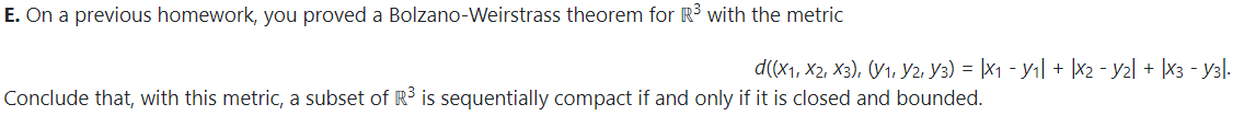 E. On a previous homework, you proved a Bolzano-Weirstrass theorem for R3 with the metric
d((x1, X2, X3), (V1, Y2. Y3) = |X1 - yı| + |x2 - y2l + |x3 - y3l.
Conclude that, with this metric, a subset of R3 is sequentially compact if and only if it is closed and bounded.
