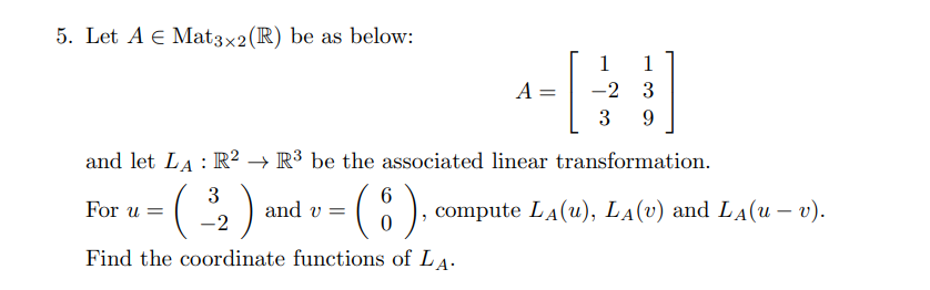 5. Let A E Mat3x2(R) be as below:
1
1
A =
-2 3
3
9.
and let LA : R² → R³ be the associated linear transformation.
(:).
3
6
compute LA(u), LA(v) and LA(u – v).
For u =
and v =
-2
Find the coordinate functions of LA.
