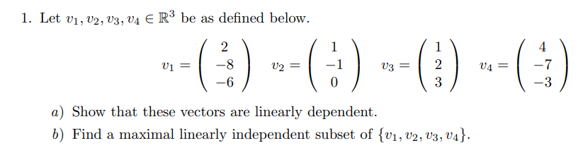 1. Let v1, v2, V3, V4 E R³ be as defined below.
-() --(:) -() --()
2
1
1
4
V2
V3
2
V4
3
a) Show that these vectors are linearly dependent.
b) Find a maximal linearly independent subset of {v1, v2, v3, V4}.
