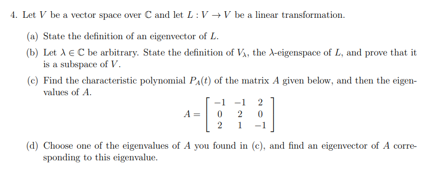 4. Let V be a vector space over C and let L: V →V be a linear transformation.
(a) State the definition of an eigenvector of L.
(b) Let A e C be arbitrary. State the definition of V, the A-eigenspace of L, and prove that it
is a subspace of V.
(c) Find the characteristic polynomial PA(t) of the matrix A given below, and then the eigen-
values of A.
-1 -1
2
A :
2
1
-1
(d) Choose one of the eigenvalues of A you found in (c), and find an eigenvector of A corre-
sponding to this eigenvalue.
