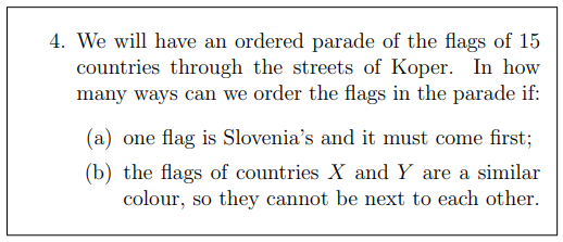4. We will have an ordered parade of the flags of 15
countries through the streets of Koper. In how
many ways can we order the flags in the parade if:
(a) one flag is Slovenia's and it must come first;
(b) the flags of countries X and Y are a similar
colour, so they cannot be next to each other.
