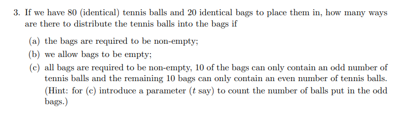 3. If we have 80 (identical) tennis balls and 20 identical bags to place them in, how many ways
are there to distribute the tennis balls into the bags if
(a) the bags are required to be non-empty;
(b) we allow bags to be empty;
(c) all bags are required to be non-empty, 10 of the bags can only contain an odd number of
tennis balls and the remaining 10 bags can only contain an even number of tennis balls.
(Hint: for (c) introduce a parameter (t say) to count the number of balls put in the odd
bags.)

